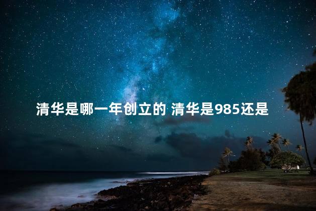 清华是哪一年创立的 清华是985还是211